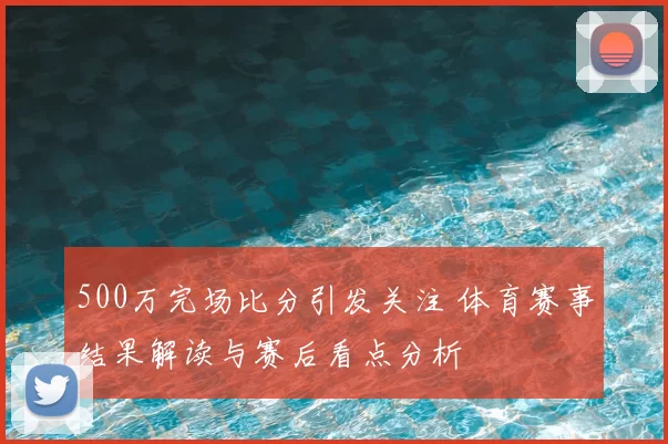500万完场比分引发关注 体育赛事结果解读与赛后看点分析