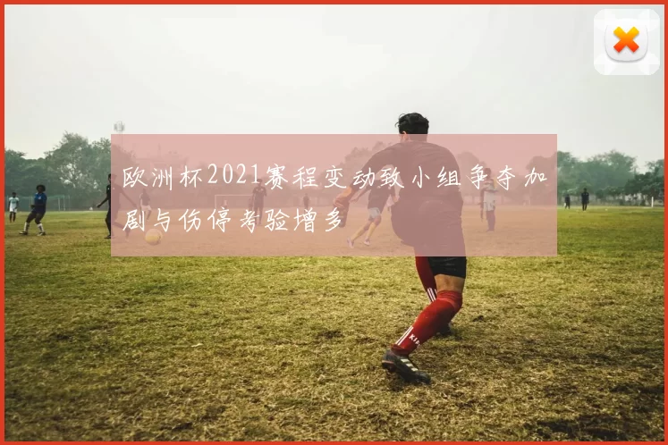 欧洲杯2021赛程变动致小组争夺加剧与伤停考验增多