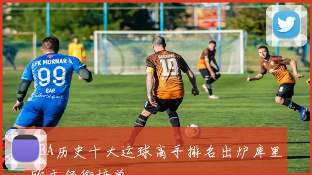 NBA历史十大运球高手排名出炉库里欧文领衔榜单