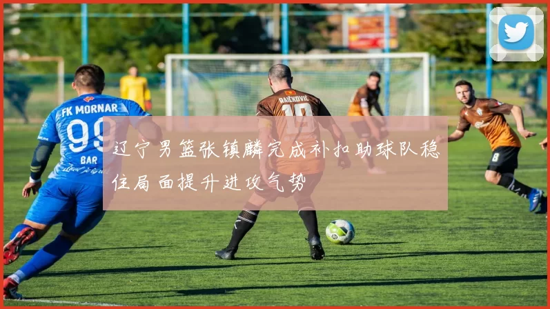 辽宁男篮张镇麟完成补扣助球队稳住局面提升进攻气势