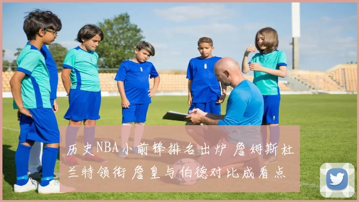 历史NBA小前锋排名出炉 詹姆斯杜兰特领衔 詹皇与伯德对比成看点