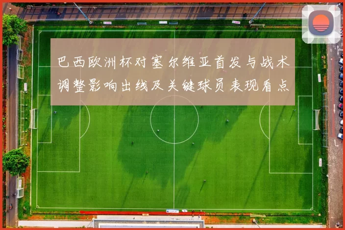 巴西欧洲杯对塞尔维亚首发与战术调整影响出线及关键球员表现看点