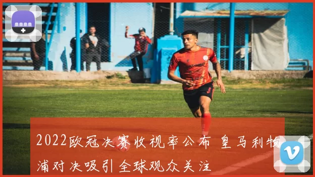 2022欧冠决赛收视率公布 皇马利物浦对决吸引全球观众关注