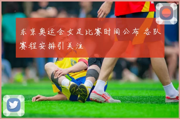 东京奥运会女足比赛时间公布 各队赛程安排引关注