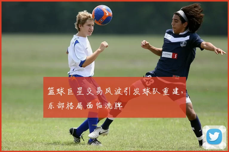 篮球巨星交易风波引发球队重建,东部格局面临洗牌