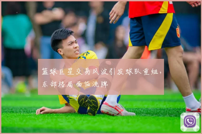 篮球巨星交易风波引发球队重组,东部格局面临洗牌