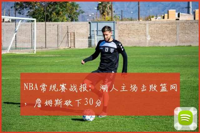 NBA常规赛战报：湖人主场击败篮网，詹姆斯砍下30分