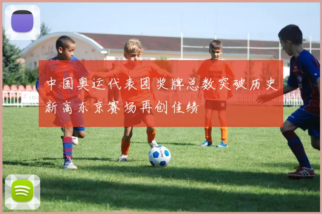 中国奥运代表团奖牌总数突破历史新高东京赛场再创佳绩