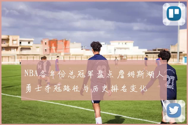 NBA各年份总冠军盘点 詹姆斯湖人勇士夺冠路径与历史排名变化