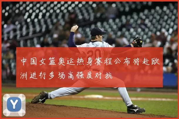 中国女篮奥运热身赛程公布将赴欧洲进行多场高强度对抗
