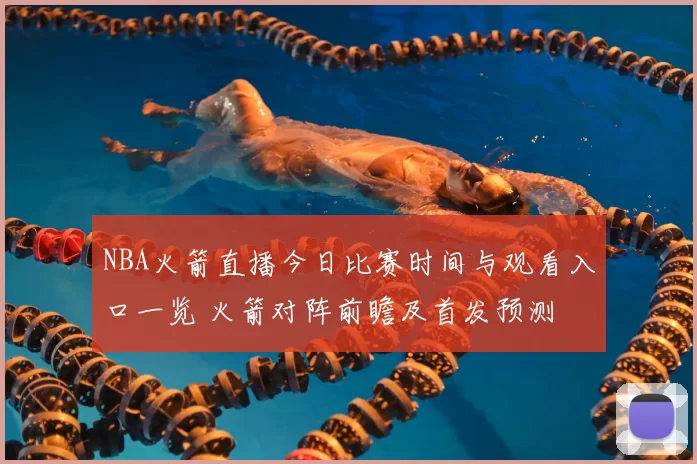NBA火箭直播今日比赛时间与观看入口一览 火箭对阵前瞻及首发预测