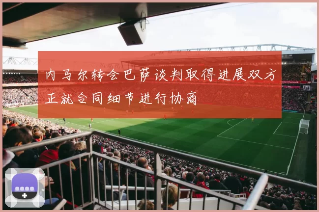 内马尔转会巴萨谈判取得进展双方正就合同细节进行协商