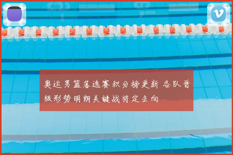 奥运男篮落选赛积分榜更新 各队晋级形势明朗关键战将定去向