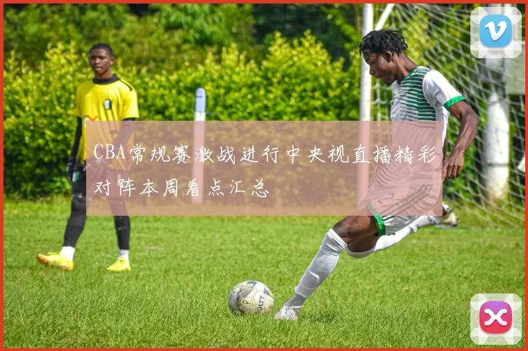 CBA常规赛激战进行中央视直播精彩对阵本周看点汇总