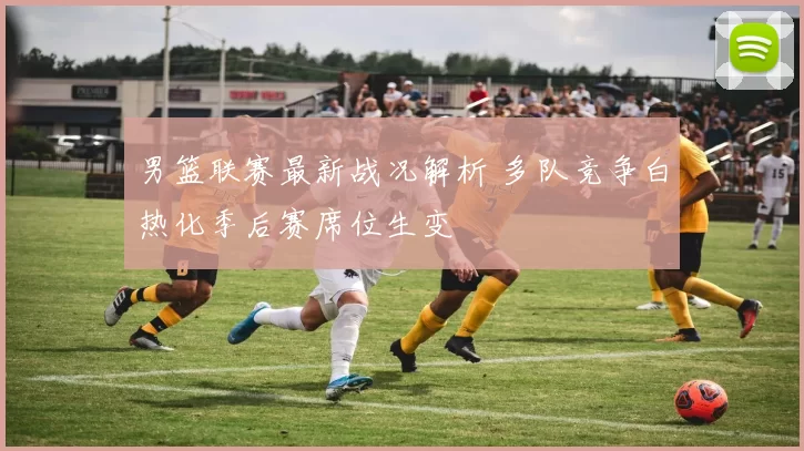 男篮联赛最新战况解析 多队竞争白热化季后赛席位生变
