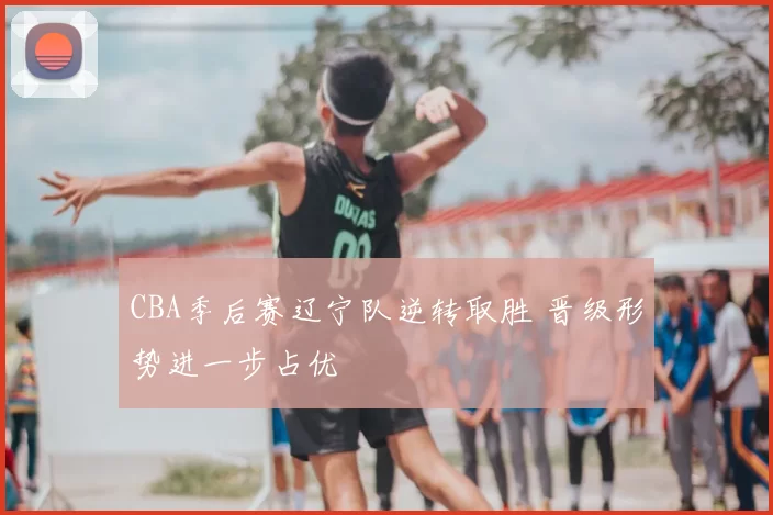 CBA季后赛辽宁队逆转取胜 晋级形势进一步占优