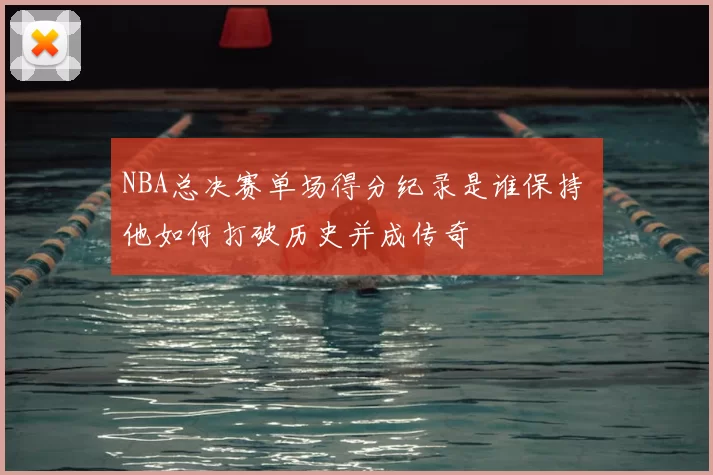 NBA总决赛单场得分纪录是谁保持 他如何打破历史并成传奇