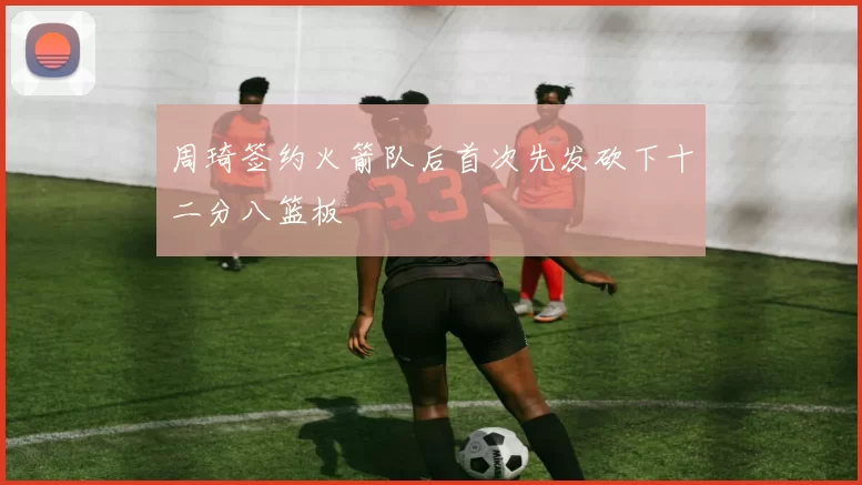 周琦签约火箭队后首次先发砍下十二分八篮板