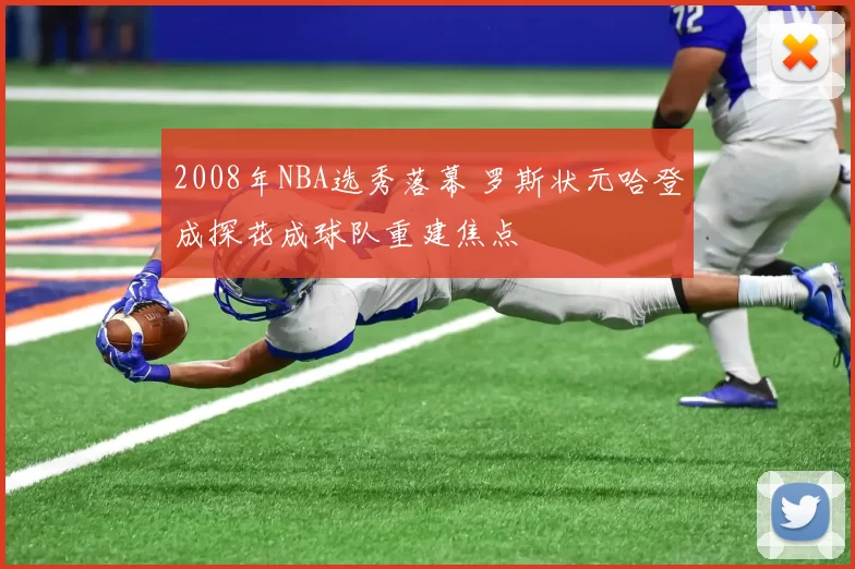 2008年NBA选秀落幕 罗斯状元哈登成探花成球队重建焦点