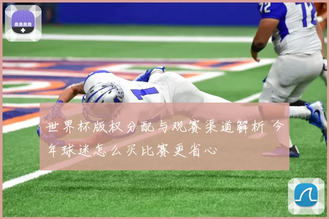 世界杯版权分配与观赛渠道解析 今年球迷怎么买比赛更省心