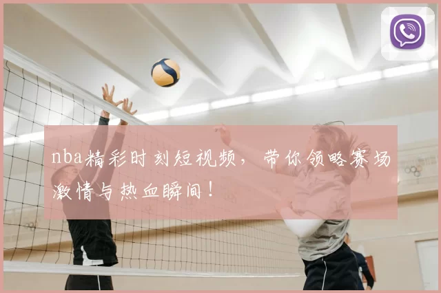 nba精彩时刻短视频，带你领略赛场激情与热血瞬间！