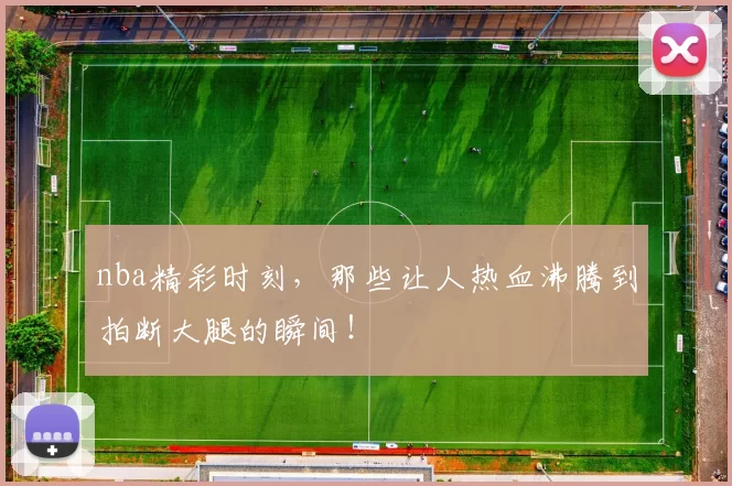 nba精彩时刻，那些让人热血沸腾到拍断大腿的瞬间！