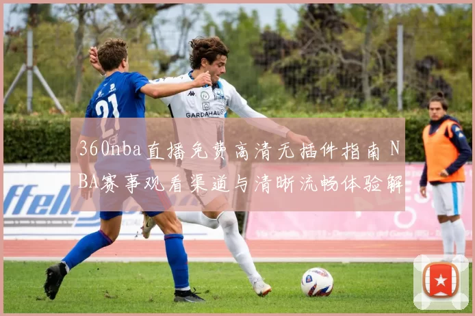 360nba直播免费高清无插件指南 NBA赛事观看渠道与清晰流畅体验解析