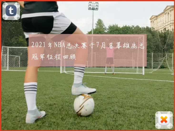 2021年NBA总决赛于7月落幕雄鹿总冠军征程回顾