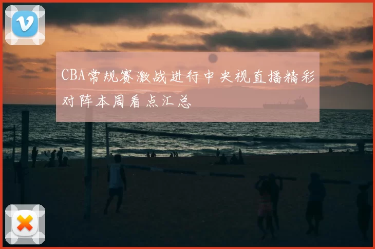 CBA常规赛激战进行中央视直播精彩对阵本周看点汇总