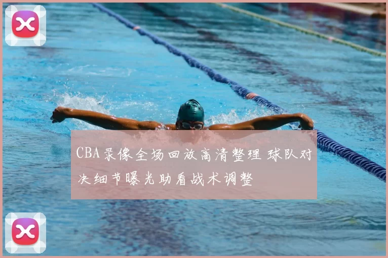 CBA录像全场回放高清整理 球队对决细节曝光助看战术调整