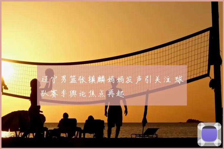 辽宁男篮张镇麟妈妈发声引关注 球队赛季舆论焦点再起