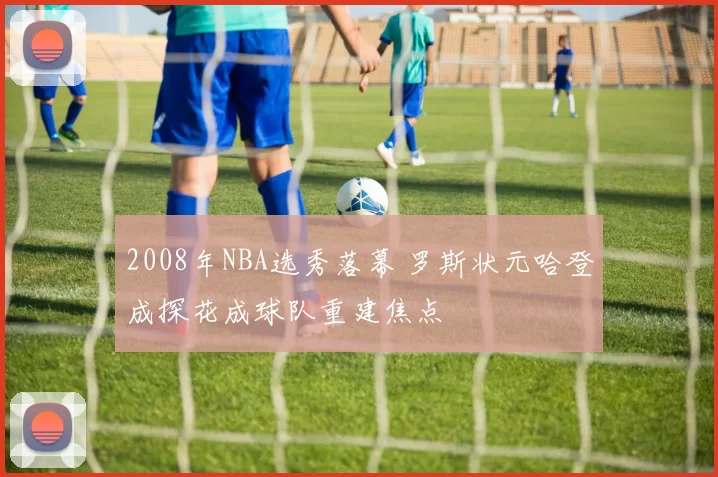 2008年NBA选秀落幕 罗斯状元哈登成探花成球队重建焦点