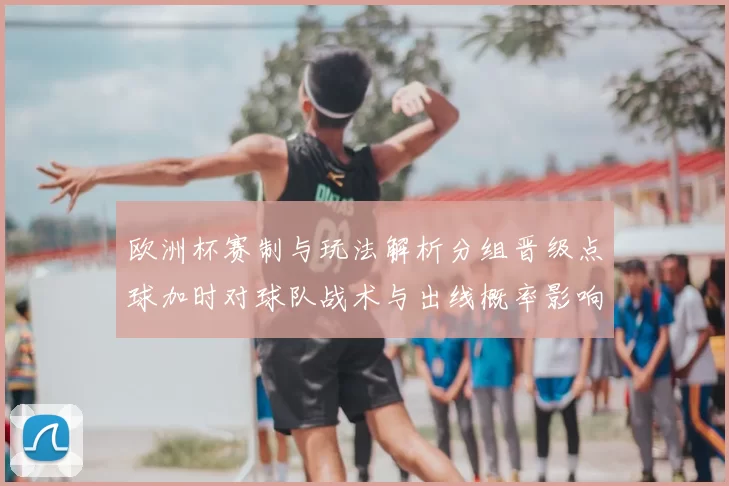 欧洲杯赛制与玩法解析分组晋级点球加时对球队战术与出线概率影响