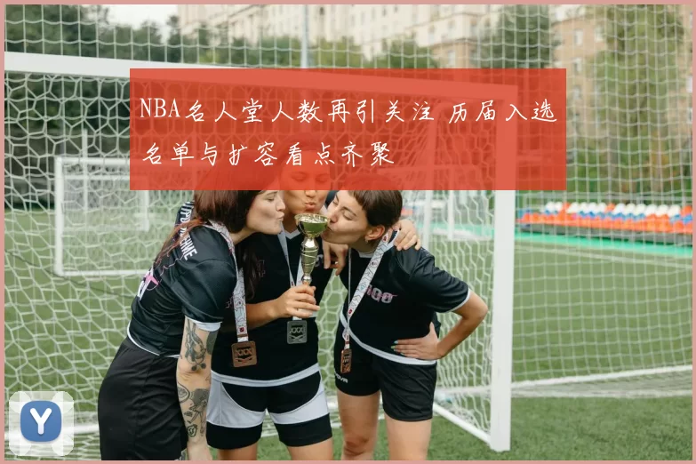 NBA名人堂人数再引关注 历届入选名单与扩容看点齐聚