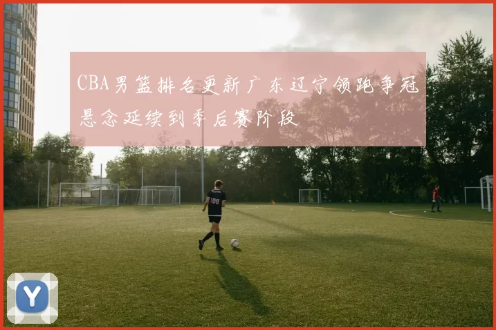 CBA男篮排名更新广东辽宁领跑争冠悬念延续到季后赛阶段