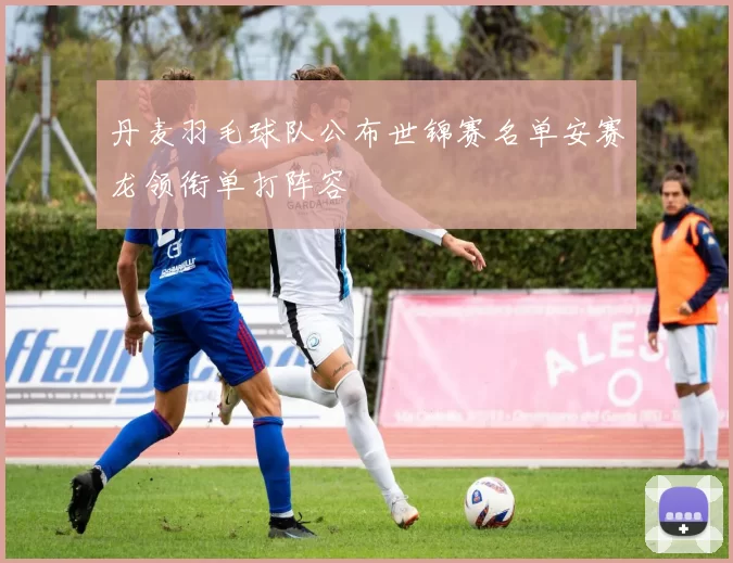 丹麦羽毛球队公布世锦赛名单安赛龙领衔单打阵容