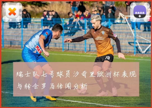 瑞士队七号球员沙奇里欧洲杯表现与转会罗马传闻分析