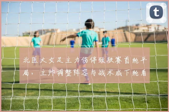 北医大女足主力伤停致联赛首轮平局,主帅调整阵容与战术成下轮看点