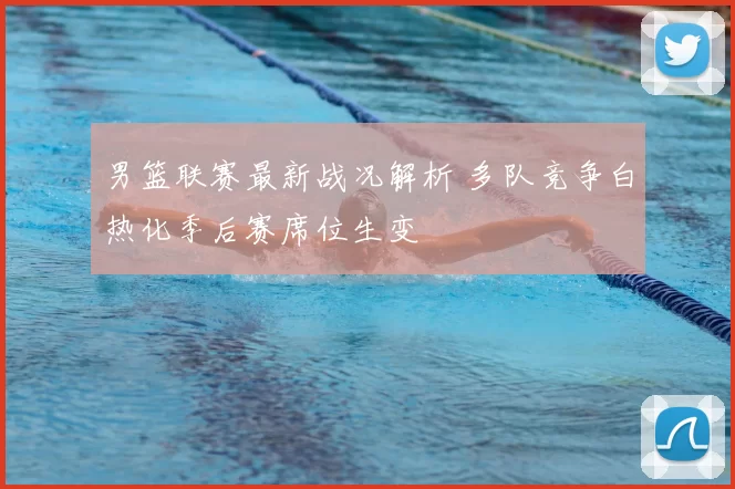 男篮联赛最新战况解析 多队竞争白热化季后赛席位生变