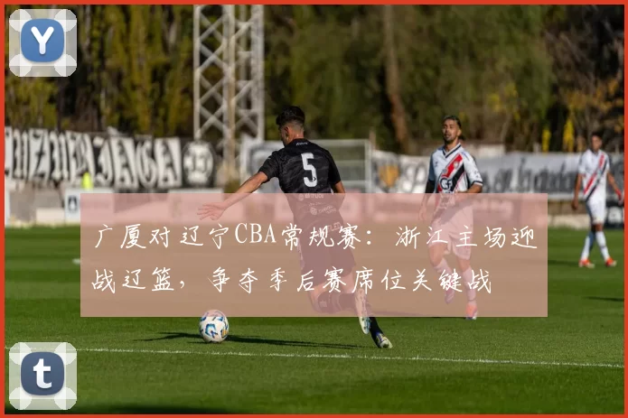 广厦对辽宁CBA常规赛：浙江主场迎战辽篮，争夺季后赛席位关键战