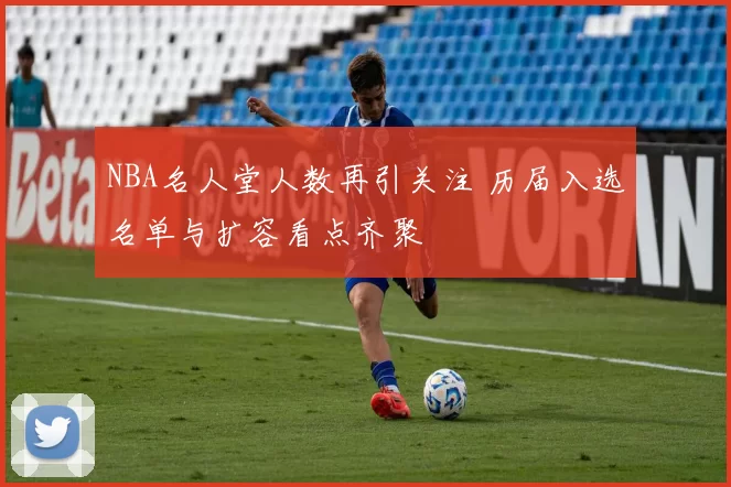 NBA名人堂人数再引关注 历届入选名单与扩容看点齐聚