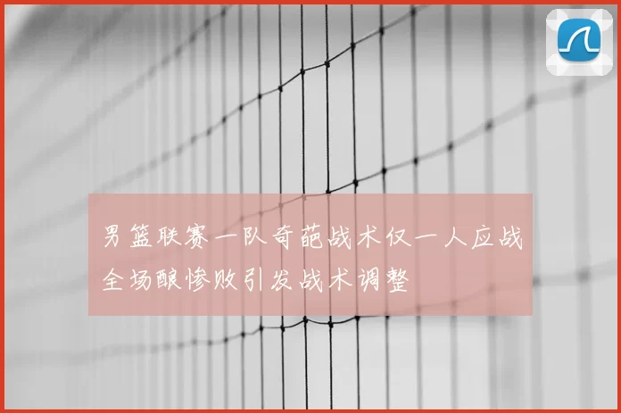 男篮联赛一队奇葩战术仅一人应战全场酿惨败引发战术调整