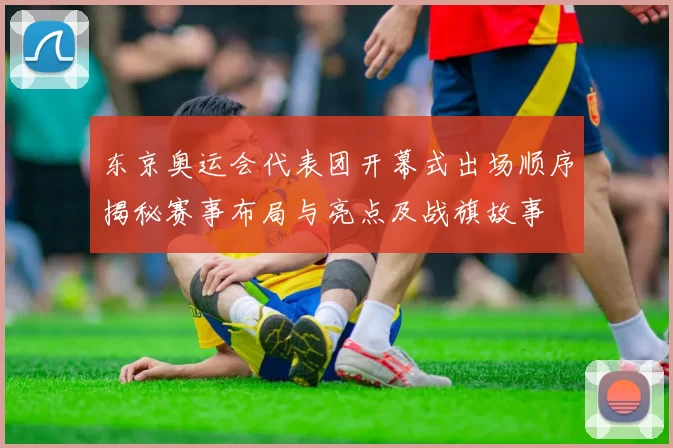 东京奥运会代表团开幕式出场顺序揭秘赛事布局与亮点及战旗故事