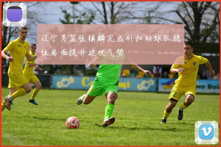 辽宁男篮张镇麟完成补扣助球队稳住局面提升进攻气势