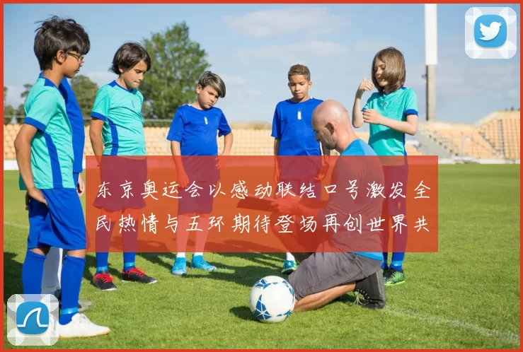 东京奥运会以感动联结口号激发全民热情与五环期待登场再创世界共鸣