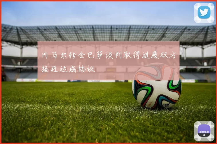 内马尔转会巴萨谈判取得进展双方接近达成协议