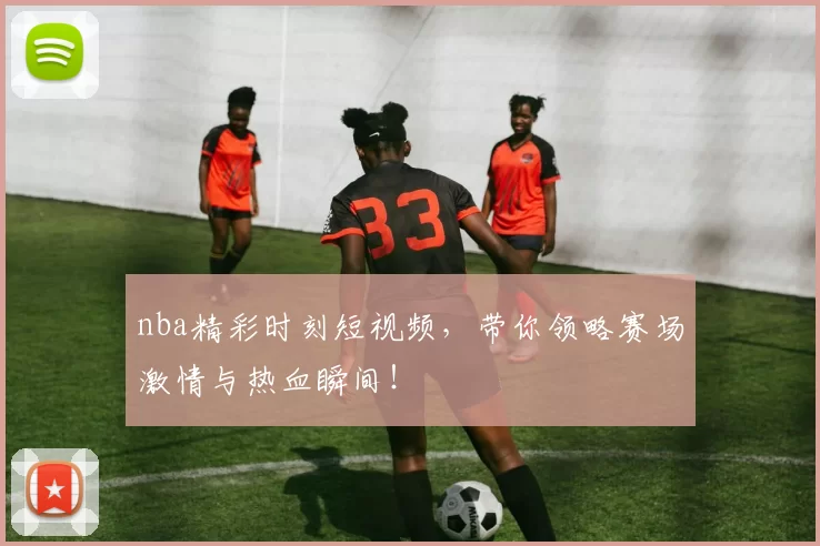 nba精彩时刻短视频，带你领略赛场激情与热血瞬间！
