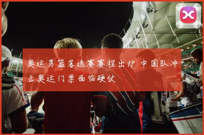 奥运男篮落选赛赛程出炉 中国队冲击奥运门票面临硬仗