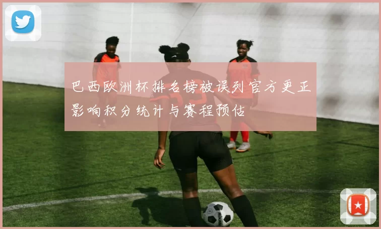 巴西欧洲杯排名榜被误列官方更正影响积分统计与赛程预估
