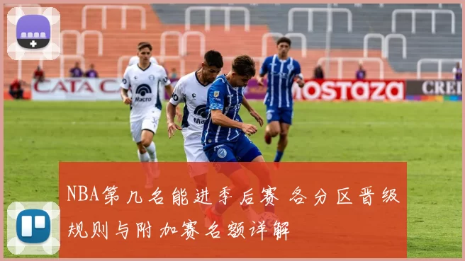 NBA第几名能进季后赛 各分区晋级规则与附加赛名额详解